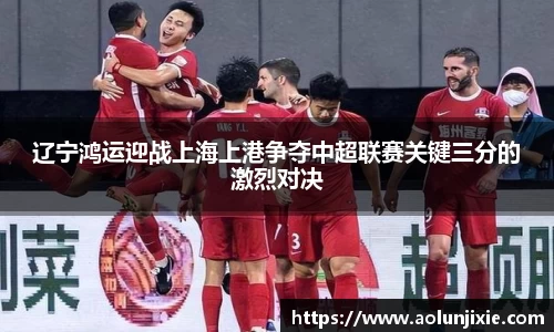 辽宁鸿运迎战上海上港争夺中超联赛关键三分的激烈对决