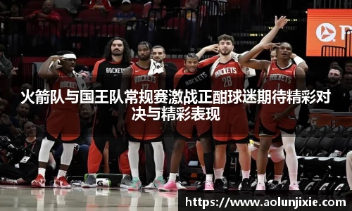 火箭队与国王队常规赛激战正酣球迷期待精彩对决与精彩表现